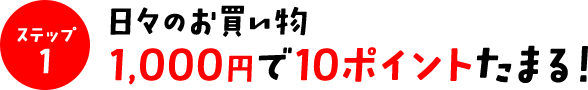 ステップ1　日々のお買い物　1,000円で10ポイントたまる！